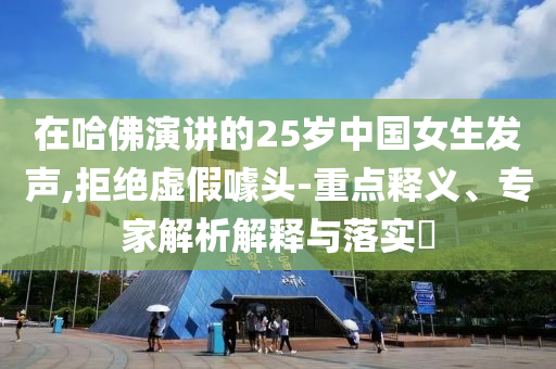 在哈佛演講的25歲中國(guó)女生發(fā)聲,拒絕虛假噱頭-重點(diǎn)釋義、專家解析解釋與落實(shí)?