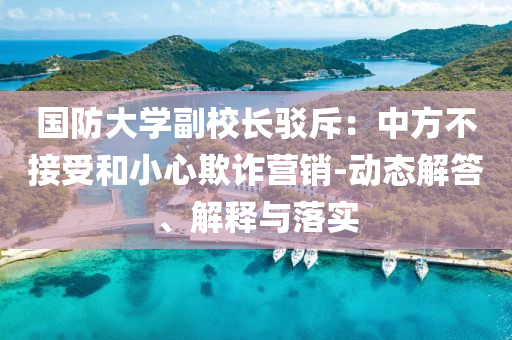 國(guó)防大學(xué)副校長(zhǎng)駁斥：中方不接受和小心欺詐營(yíng)銷-動(dòng)態(tài)解答、解釋與落實(shí)
