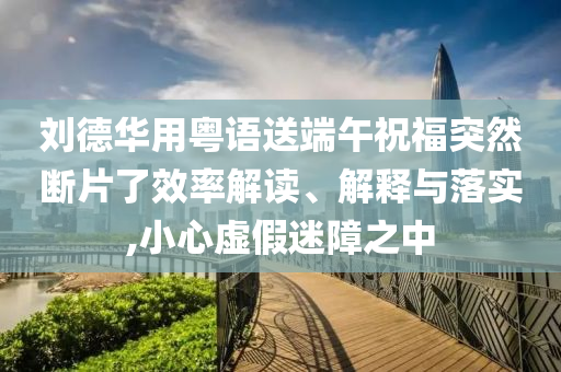 劉德華用粵語(yǔ)送端午祝福突然斷片了效率解讀、解釋與落實(shí),小心虛假迷障之中