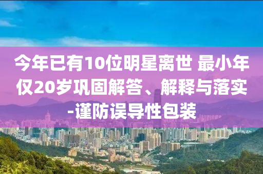 今年已有10位明星離世 最小年僅20歲鞏固解答、解釋與落實(shí)-謹(jǐn)防誤導(dǎo)性包裝
