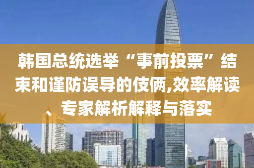 韓國(guó)總統(tǒng)選舉“事前投票”結(jié)束和謹(jǐn)防誤導(dǎo)的伎倆,效率解讀、專(zhuān)家解析解釋與落實(shí)
