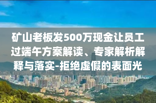 礦山老板發(fā)500萬現(xiàn)金讓員工過端午方案解讀、專家解析解釋與落實-拒絕虛假的表面光