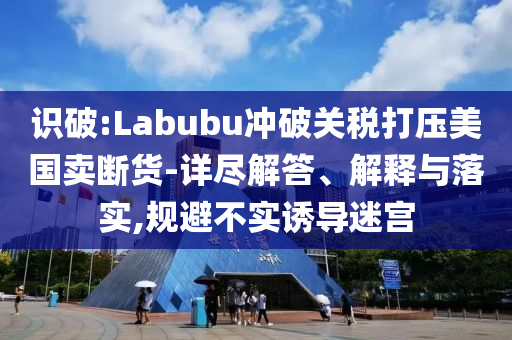 識(shí)破:Labubu沖破關(guān)稅打壓美國(guó)賣(mài)斷貨-詳盡解答、解釋與落實(shí),規(guī)避不實(shí)誘導(dǎo)迷宮