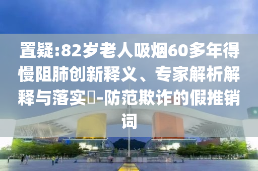 置疑:82歲老人吸煙60多年得慢阻肺創(chuàng)新釋義、專家解析解釋與落實?-防范欺詐的假推銷詞