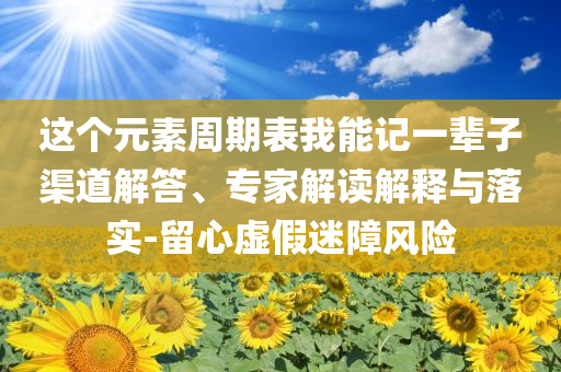 這個元素周期表我能記一輩子渠道解答、專家解讀解釋與落實-留心虛假迷障風(fēng)險