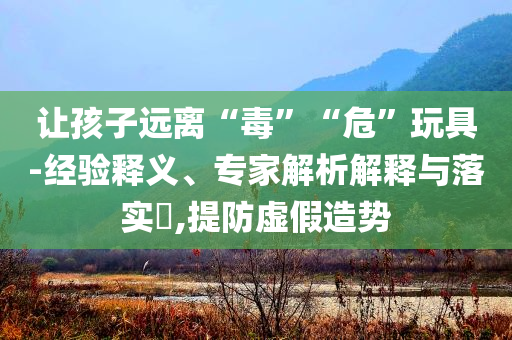 讓孩子遠(yuǎn)離“毒”“?！蓖婢?經(jīng)驗(yàn)釋義、專家解析解釋與落實(shí)?,提防虛假造勢(shì)