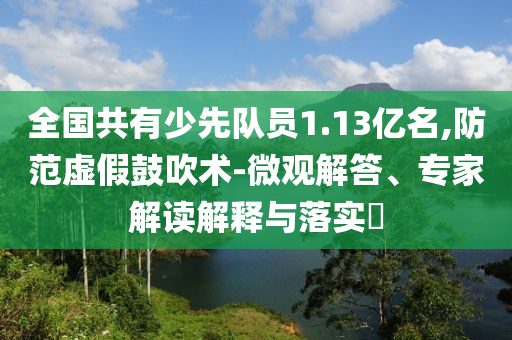 全國(guó)共有少先隊(duì)員1.13億名,防范虛假鼓吹術(shù)-微觀解答、專家解讀解釋與落實(shí)?