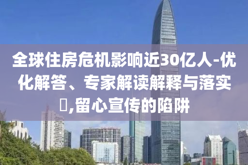 全球住房危機(jī)影響近30億人-優(yōu)化解答、專家解讀解釋與落實(shí)?,留心宣傳的陷阱