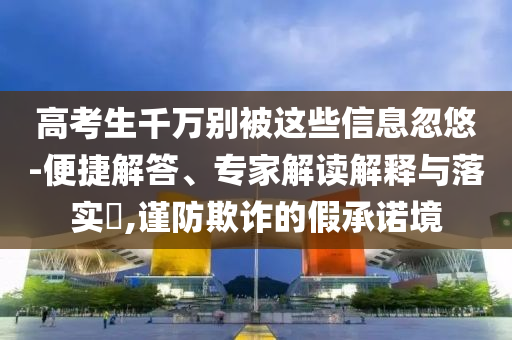 高考生千萬別被這些信息忽悠-便捷解答、專家解讀解釋與落實?,謹(jǐn)防欺詐的假承諾境