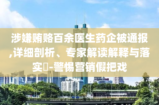 涉嫌賄賂百余醫(yī)生藥企被通報,詳細(xì)剖析、專家解讀解釋與落實?-警惕營銷假把戲