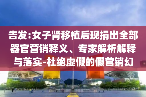 告發(fā):女子腎移植后現(xiàn)捐出全部器官營銷釋義、專家解析解釋與落實-杜絕虛假的假營銷幻