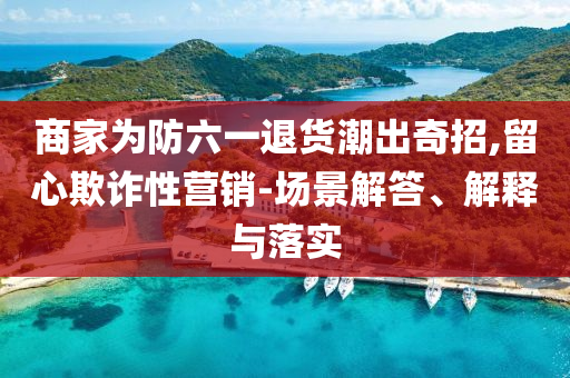商家為防六一退貨潮出奇招,留心欺詐性營銷-場景解答、解釋與落實