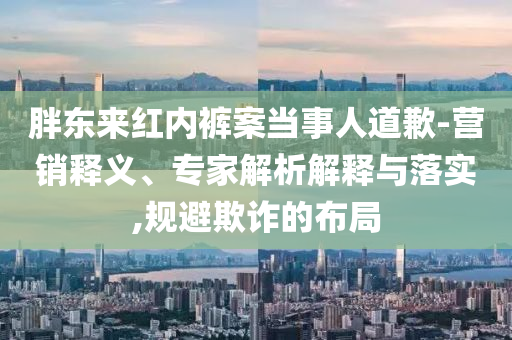 胖東來紅內(nèi)褲案當(dāng)事人道歉-營銷釋義、專家解析解釋與落實,規(guī)避欺詐的布局