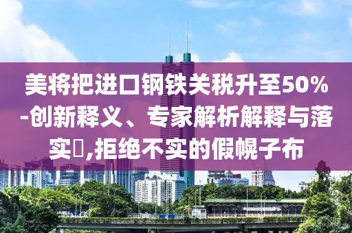 美將把進(jìn)口鋼鐵關(guān)稅升至50%-創(chuàng)新釋義、專家解析解釋與落實(shí)?,拒絕不實(shí)的假幌子布