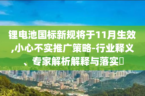 鋰電池國標(biāo)新規(guī)將于11月生效,小心不實推廣策略-行業(yè)釋義、專家解析解釋與落實?