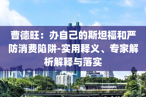 曹德旺：辦自己的斯坦福和嚴(yán)防消費(fèi)陷阱-實(shí)用釋義、專家解析解釋與落實(shí)