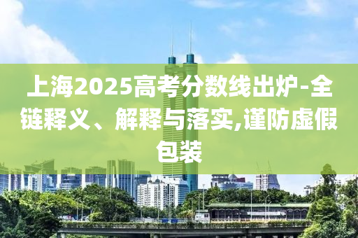 上海2025高考分數線出爐-全鏈釋義、解釋與落實,謹防虛假包裝