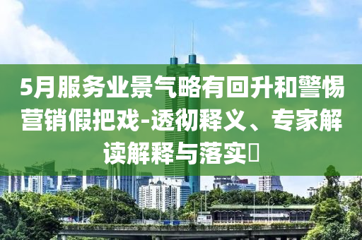 5月服務(wù)業(yè)景氣略有回升和警惕營(yíng)銷假把戲-透徹釋義、專家解讀解釋與落實(shí)?
