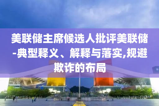 美聯(lián)儲(chǔ)主席候選人批評(píng)美聯(lián)儲(chǔ)-典型釋義、解釋與落實(shí),規(guī)避欺詐的布局
