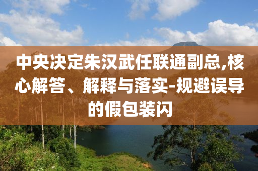 中央決定朱漢武任聯(lián)通副總,核心解答、解釋與落實(shí)-規(guī)避誤導(dǎo)的假包裝閃