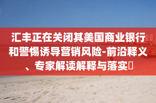 匯豐正在關(guān)閉其美國(guó)商業(yè)銀行和警惕誘導(dǎo)營(yíng)銷風(fēng)險(xiǎn)-前沿釋義、專家解讀解釋與落實(shí)?