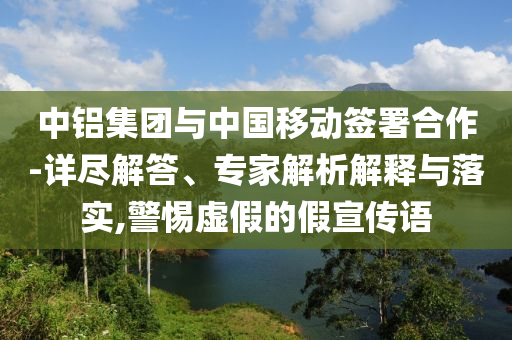 中鋁集團與中國移動簽署合作-詳盡解答、專家解析解釋與落實,警惕虛假的假宣傳語