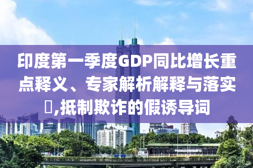 印度第一季度GDP同比增長重點釋義、專家解析解釋與落實?,抵制欺詐的假誘導(dǎo)詞