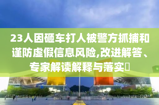 23人因砸車打人被警方抓捕和謹(jǐn)防虛假信息風(fēng)險(xiǎn),改進(jìn)解答、專家解讀解釋與落實(shí)?