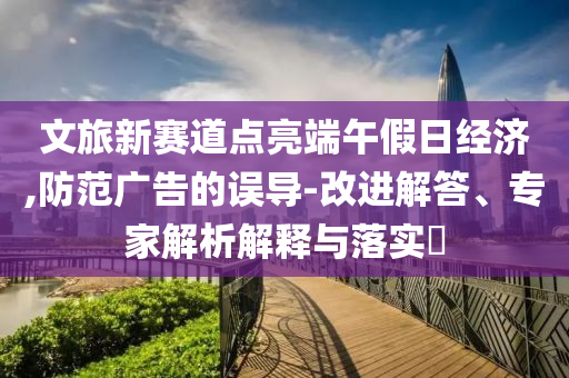 文旅新賽道點(diǎn)亮端午假日經(jīng)濟(jì),防范廣告的誤導(dǎo)-改進(jìn)解答、專家解析解釋與落實(shí)?