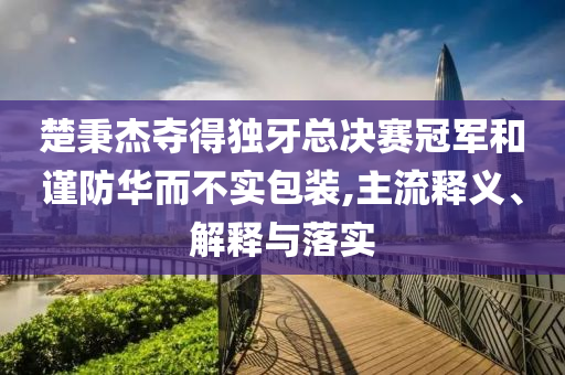 楚秉杰奪得獨(dú)牙總決賽冠軍和謹(jǐn)防華而不實(shí)包裝,主流釋義、解釋與落實(shí)