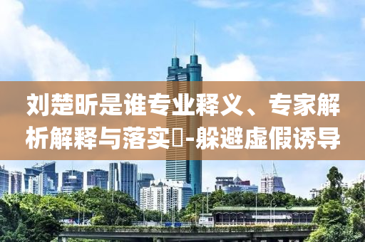劉楚昕是誰專業(yè)釋義、專家解析解釋與落實(shí)?-躲避虛假誘導(dǎo)