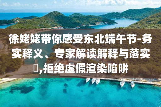 徐姥姥帶你感受東北端午節(jié)-務(wù)實(shí)釋義、專家解讀解釋與落實(shí)?,拒絕虛假渲染陷阱
