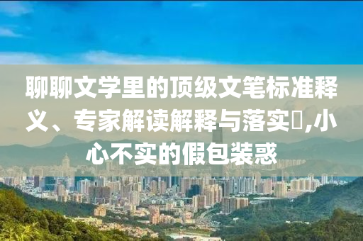 聊聊文學(xué)里的頂級文筆標(biāo)準(zhǔn)釋義、專家解讀解釋與落實(shí)?,小心不實(shí)的假包裝惑