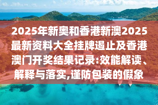 2025年新奧和香港新澳2025最新資料大全掛牌遏止及香港澳門開獎(jiǎng)結(jié)果記錄:效能解讀、解釋與落實(shí),謹(jǐn)防包裝的假象