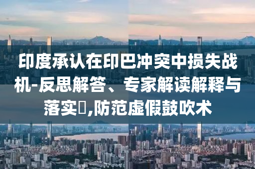印度承認在印巴沖突中損失戰(zhàn)機-反思解答、專家解讀解釋與落實?,防范虛假鼓吹術