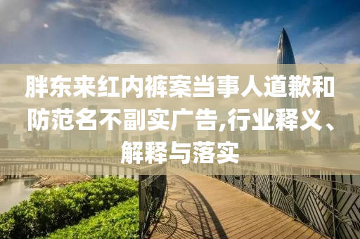 胖東來紅內褲案當事人道歉和防范名不副實廣告,行業(yè)釋義、解釋與落實