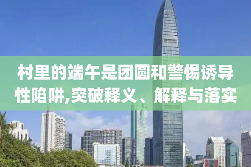 村里的端午是團圓和警惕誘導性陷阱,突破釋義、解釋與落實