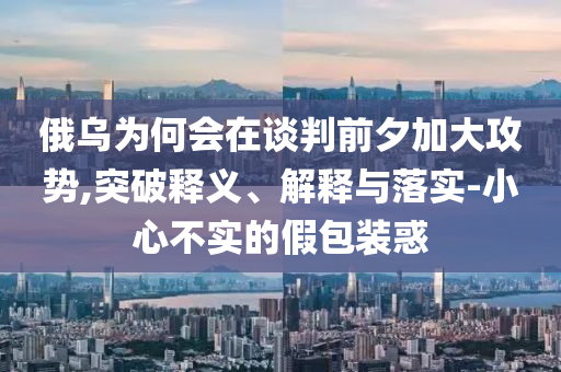 俄烏為何會在談判前夕加大攻勢,突破釋義、解釋與落實-小心不實的假包裝惑