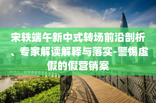 宋軼端午新中式轉場前沿剖析、專家解讀解釋與落實-警惕虛假的假營銷案