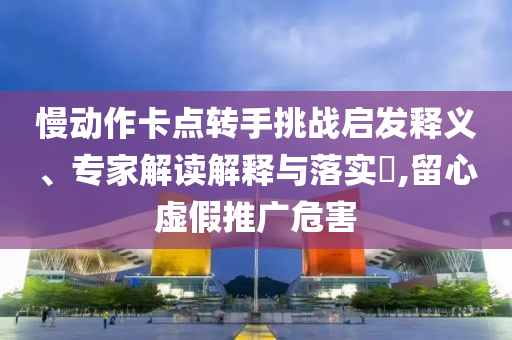 慢動作卡點轉手挑戰(zhàn)啟發(fā)釋義、專家解讀解釋與落實?,留心虛假推廣危害