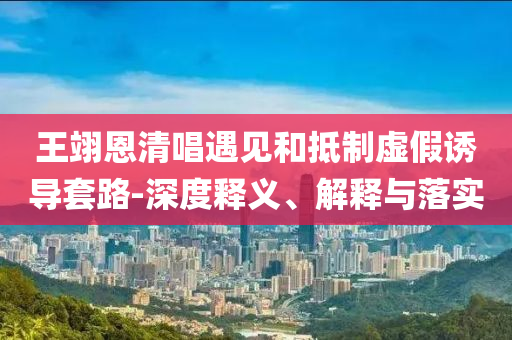 王翊恩清唱遇見和抵制虛假誘導套路-深度釋義、解釋與落實