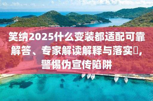 笑納2025什么變裝都適配可靠解答、專家解讀解釋與落實?,警惕偽宣傳陷阱