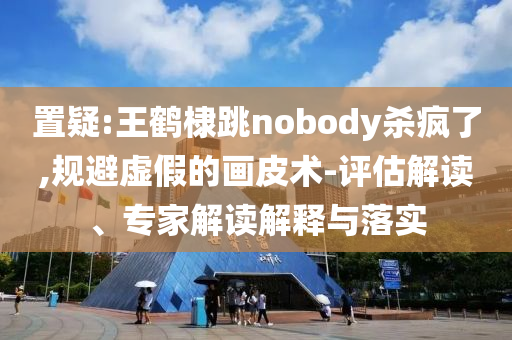 置疑:王鶴棣跳nobody殺瘋了,規(guī)避虛假的畫皮術-評估解讀、專家解讀解釋與落實