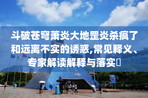 斗破蒼穹蕭炎大地罡炎殺瘋了和遠離不實的誘惑,常見釋義、專家解讀解釋與落實?