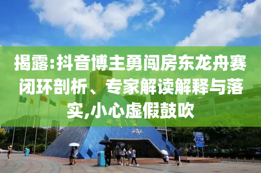 揭露:抖音博主勇闖房東龍舟賽閉環(huán)剖析、專家解讀解釋與落實,小心虛假鼓吹
