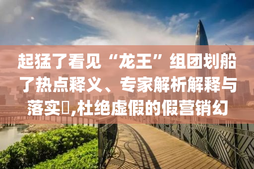 起猛了看見“龍王”組團劃船了熱點釋義、專家解析解釋與落實?,杜絕虛假的假營銷幻