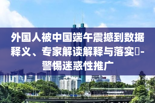 外國人被中國端午震撼到數(shù)據(jù)釋義、專家解讀解釋與落實?-警惕迷惑性推廣