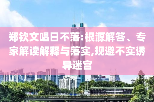 鄭欽文唱日不落:根源解答、專家解讀解釋與落實(shí),規(guī)避不實(shí)誘導(dǎo)迷宮