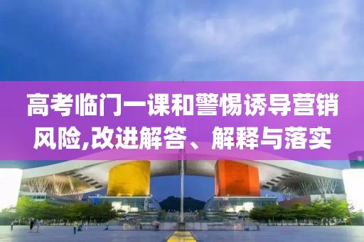 高考臨門一課和警惕誘導營銷風險,改進解答、解釋與落實
