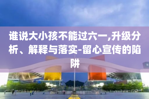 誰說大小孩不能過六一,升級分析、解釋與落實(shí)-留心宣傳的陷阱